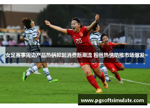 女足赛事周边产品热销掀起消费新潮流 粉丝热情助推市场爆发