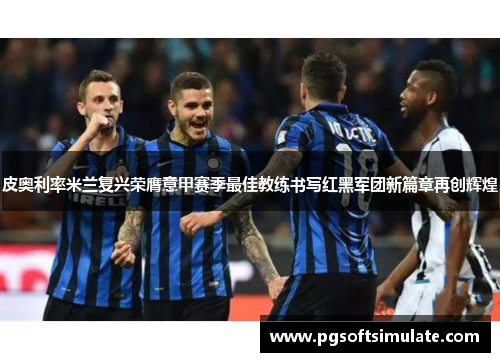 皮奥利率米兰复兴荣膺意甲赛季最佳教练书写红黑军团新篇章再创辉煌 皮奥利率米兰复兴荣膺意甲赛季最佳教练书写红黑军团新篇章再创辉煌