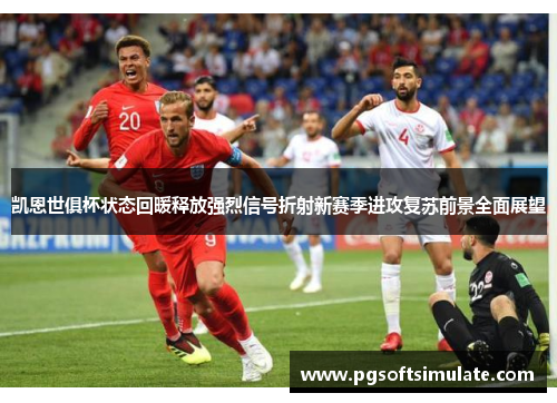 凯恩世俱杯状态回暖释放强烈信号折射新赛季进攻复苏前景全面展望