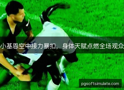 小基恩空中接力暴扣,身体天赋点燃全场观众 小基恩空中接力暴扣,身体天赋点燃全场观众