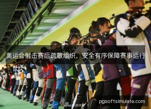 奥运会射击赛后疏散组织,安全有序保障赛事运行 奥运会射击赛后疏散组织,安全有序保障赛事运行