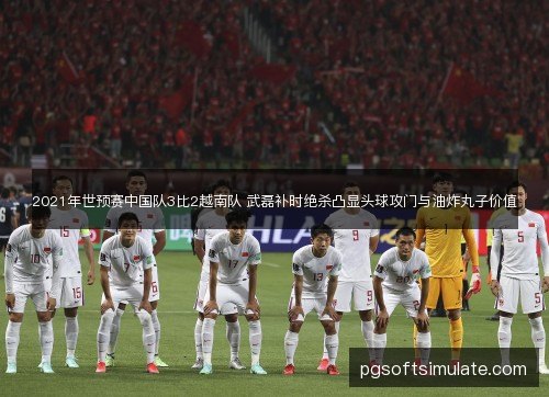 2021年世预赛中国队3比2越南队 武磊补时绝杀凸显头球攻门与油炸丸子价值 2021年世预赛中国队3比2越南队 武磊补时绝杀凸显头球攻门与油炸丸子价值
